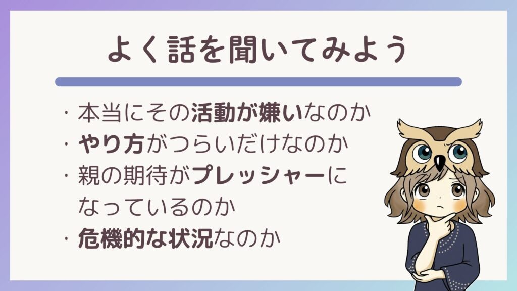 本当にその活動が嫌いなのか、やり方がつらいだけなのか、親の期待がプレッシャーになっているのか、危機的な状況なのか、子どもの話をよく聞いてみましょう。
